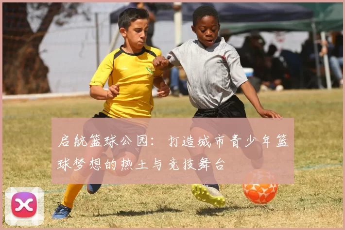 启航篮球公园：打造城市青少年篮球梦想的热土与竞技舞台