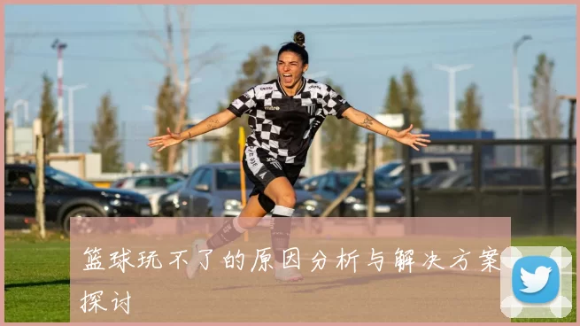 篮球玩不了的原因分析与解决方案探讨