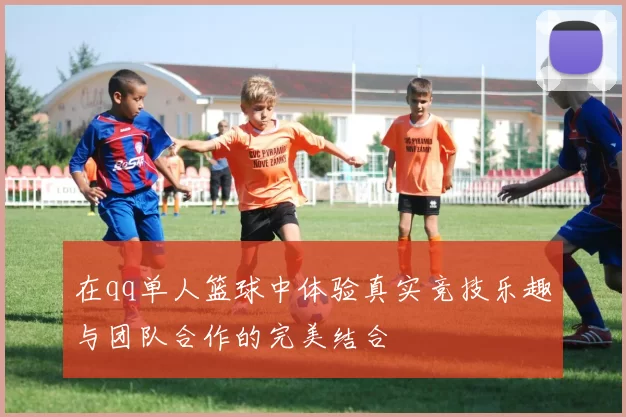 在qq单人篮球中体验真实竞技乐趣与团队合作的完美结合