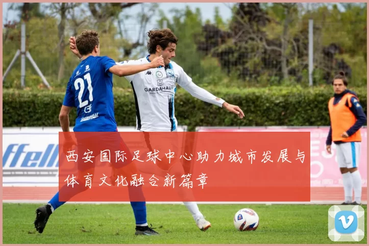 西安国际足球中心助力城市发展与体育文化融合新篇章