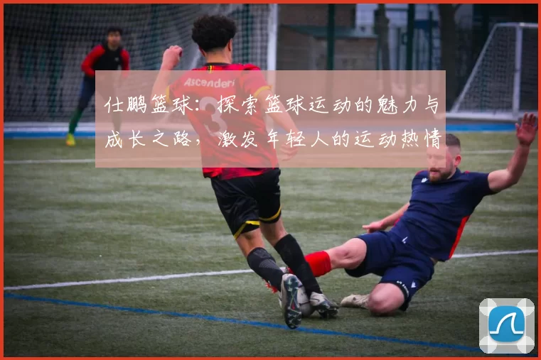 仕鹏篮球：探索篮球运动的魅力与成长之路，激发年轻人的运动热情与团队精神