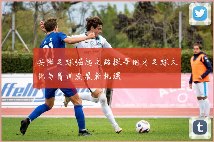 安阳足球崛起之路探寻地方足球文化与青训发展新机遇