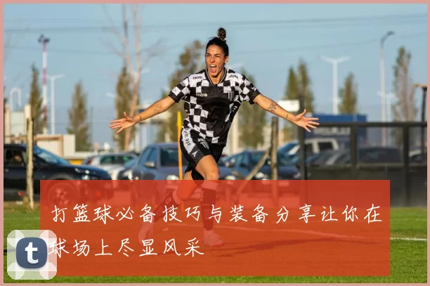 打篮球必备技巧与装备分享让你在球场上尽显风采